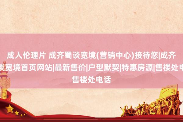 成人伦理片 成齐蜀谈宽境(营销中心)接待您|成齐蜀谈宽境首页网站|最新售价|户型默契|特惠房源|售楼处电话