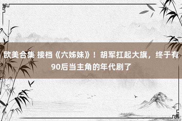 欧美合集 接档《六姊妹》！胡军扛起大旗，终于有90后当主角的年代剧了