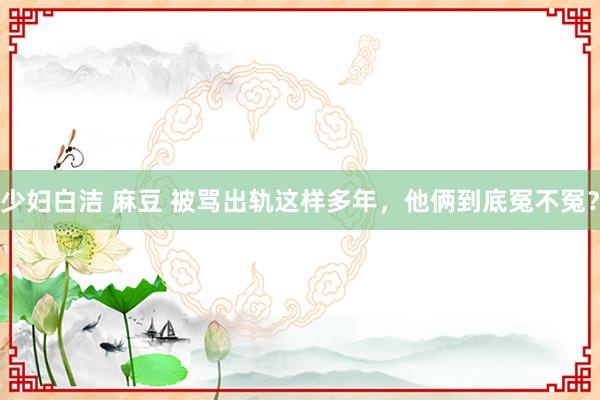 少妇白洁 麻豆 被骂出轨这样多年，他俩到底冤不冤？