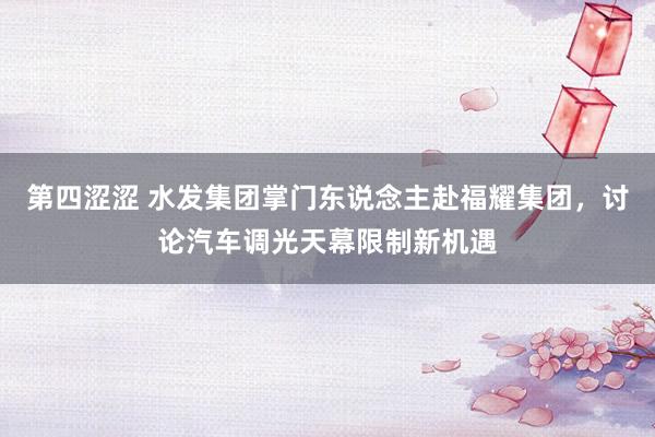 第四涩涩 水发集团掌门东说念主赴福耀集团，讨论汽车调光天幕限制新机遇