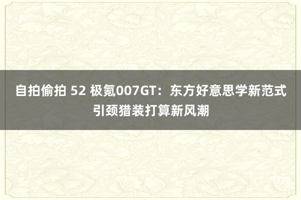 自拍偷拍 52 极氪007GT：东方好意思学新范式引颈猎装打算新风潮