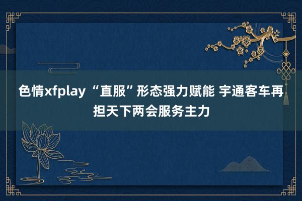 色情xfplay “直服”形态强力赋能 宇通客车再担天下两会服务主力