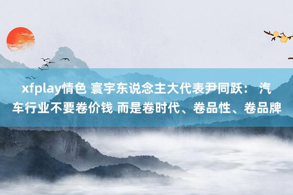 xfplay情色 寰宇东说念主大代表尹同跃： 汽车行业不要卷价钱 而是卷时代、卷品性、卷品牌
