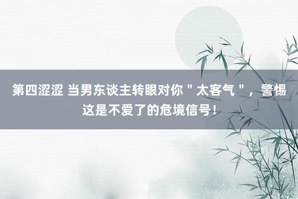 第四涩涩 当男东谈主转眼对你＂太客气＂，警惕这是不爱了的危境信号！