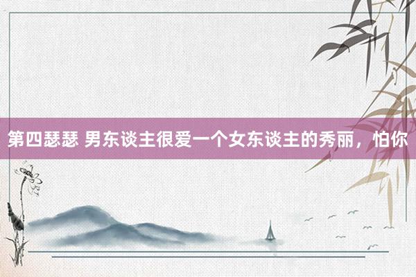 第四瑟瑟 男东谈主很爱一个女东谈主的秀丽，怕你
