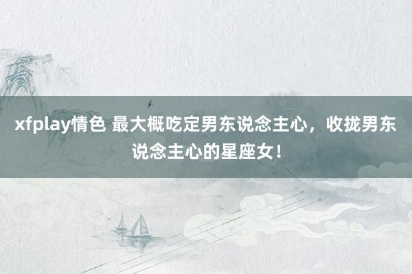 xfplay情色 最大概吃定男东说念主心，收拢男东说念主心的星座女！