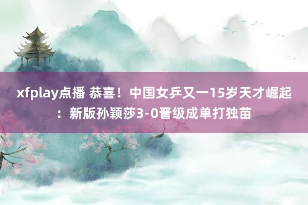 xfplay点播 恭喜！中国女乒又一15岁天才崛起：新版孙颖莎3-0晋级成单打独苗