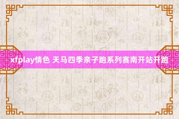 xfplay情色 天马四季亲子跑系列赛南开站开跑