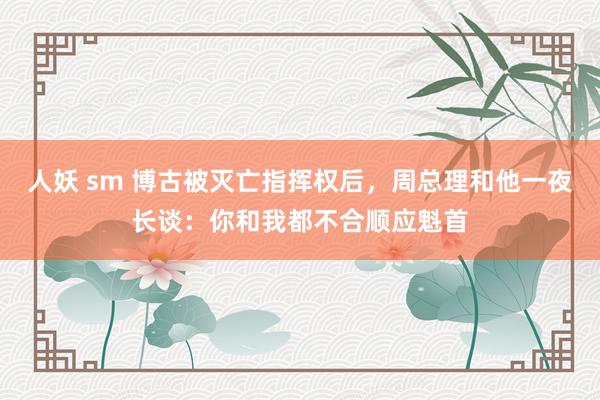 人妖 sm 博古被灭亡指挥权后，周总理和他一夜长谈：你和我都不合顺应魁首