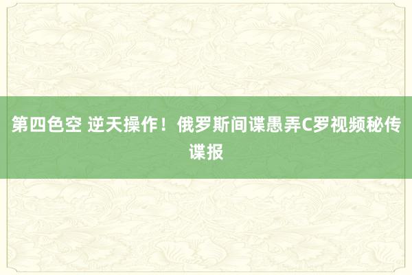 第四色空 逆天操作！俄罗斯间谍愚弄C罗视频秘传谍报