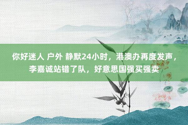 你好迷人 户外 静默24小时，港澳办再度发声，李嘉诚站错了队，好意思国强买强卖