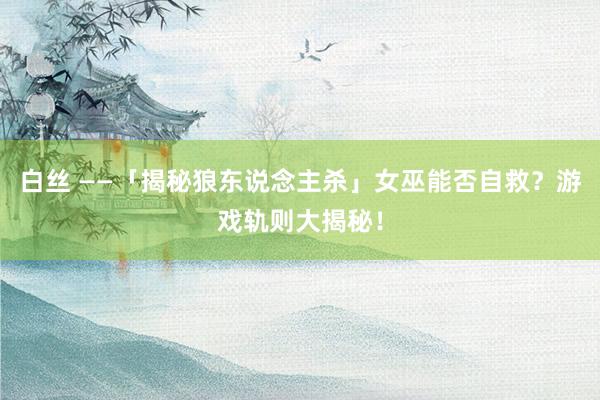 白丝 ——「揭秘狼东说念主杀」女巫能否自救？游戏轨则大揭秘！