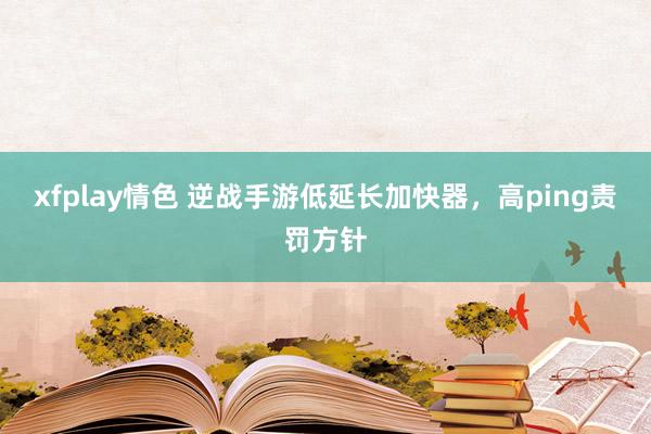 xfplay情色 逆战手游低延长加快器，高ping责罚方针