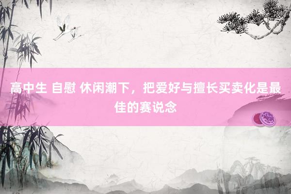 高中生 自慰 休闲潮下，把爱好与擅长买卖化是最佳的赛说念