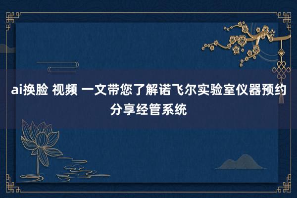 ai换脸 视频 一文带您了解诺飞尔实验室仪器预约分享经管系统