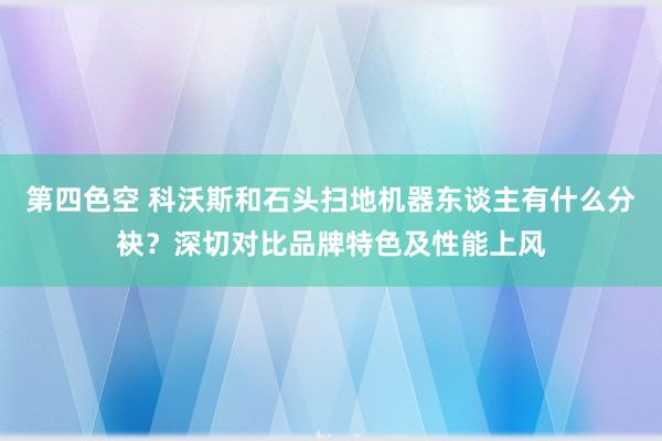 第四色空 科沃斯和石头扫地机器东谈主有什么分袂？深切对比品牌特色及性能上风