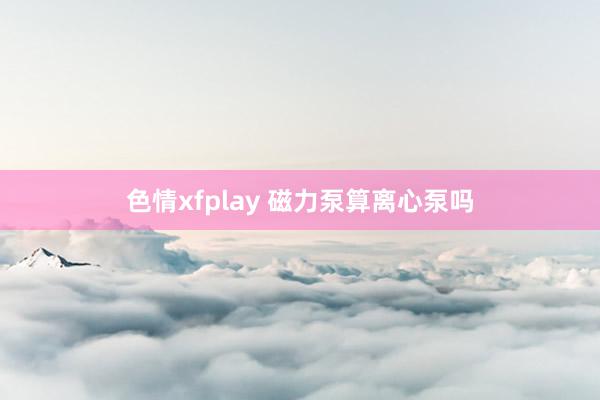 色情xfplay 磁力泵算离心泵吗