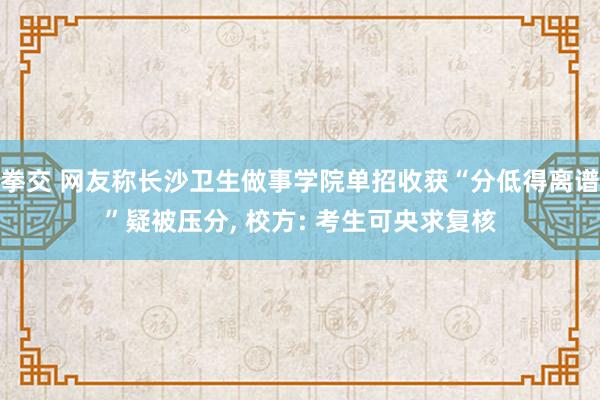 拳交 网友称长沙卫生做事学院单招收获“分低得离谱”疑被压分， 校方: 考生可央求复核