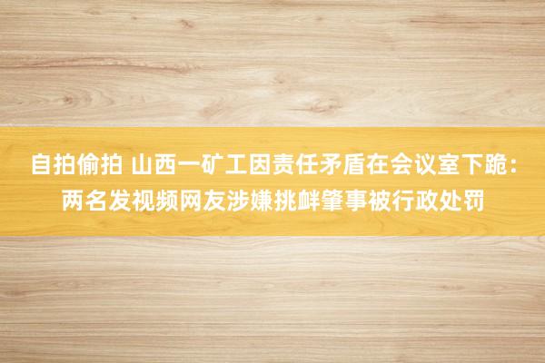 自拍偷拍 山西一矿工因责任矛盾在会议室下跪：两名发视频网友涉嫌挑衅肇事被行政处罚