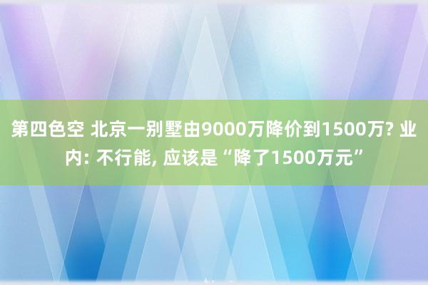第四色空 北京一别墅由9000万降价到1500万? 业内: 不行能， 应该是“降了1500万元”