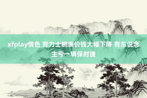 xfplay情色 劳力士腕表价钱大幅下降 有东说念主亏一辆保时捷