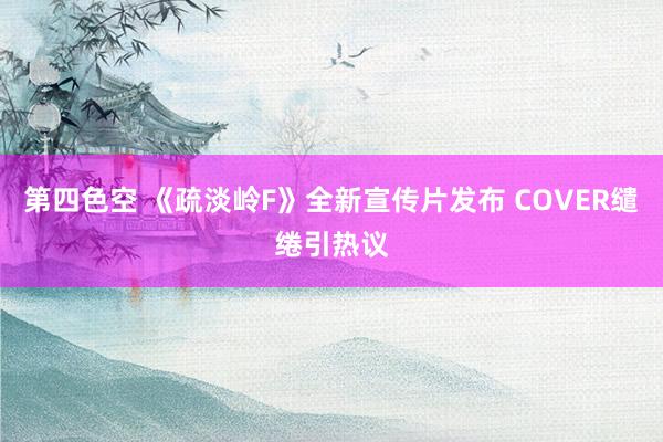 第四色空 《疏淡岭F》全新宣传片发布 COVER缱绻引热议