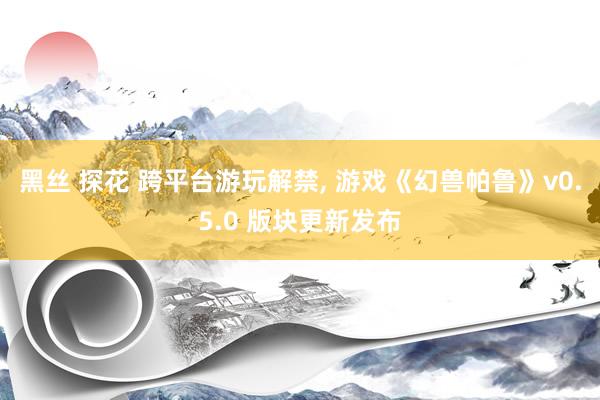 黑丝 探花 跨平台游玩解禁， 游戏《幻兽帕鲁》v0.5.0 版块更新发布