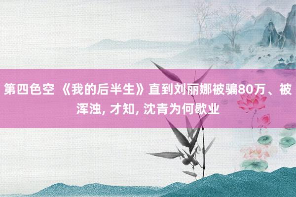 第四色空 《我的后半生》直到刘丽娜被骗80万、被浑浊， 才知， 沈青为何歇业