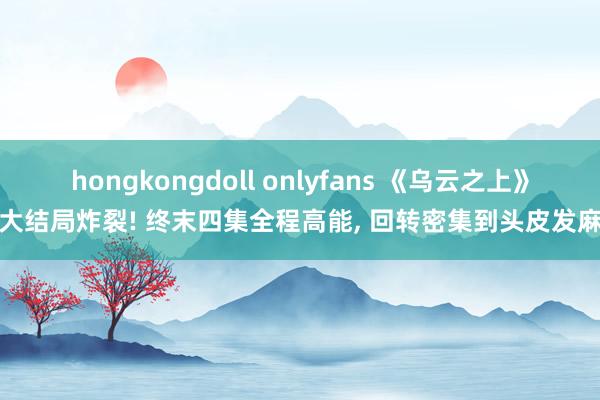 hongkongdoll onlyfans 《乌云之上》大结局炸裂! 终末四集全程高能， 回转密集到头皮发麻