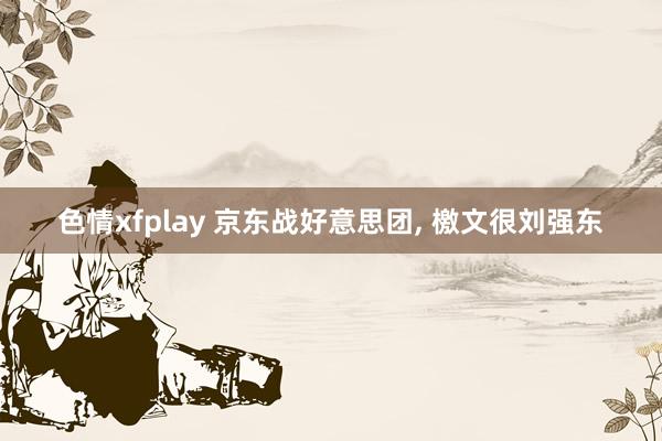 色情xfplay 京东战好意思团， 檄文很刘强东
