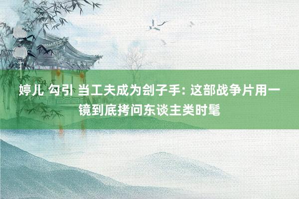 婷儿 勾引 当工夫成为刽子手: 这部战争片用一镜到底拷问东谈主类时髦