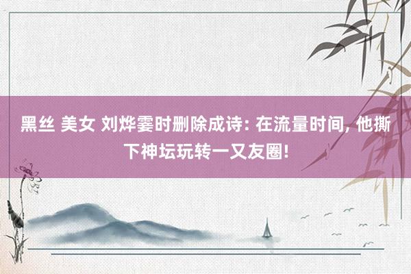 黑丝 美女 刘烨霎时删除成诗: 在流量时间， 他撕下神坛玩转一又友圈!