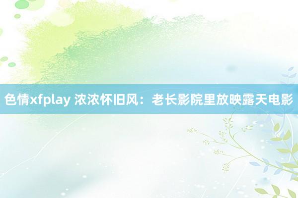 色情xfplay 浓浓怀旧风：老长影院里放映露天电影