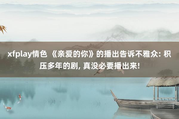 xfplay情色 《亲爱的你》的播出告诉不雅众: 积压多年的剧， 真没必要播出来!