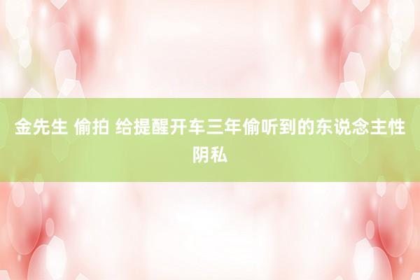 金先生 偷拍 给提醒开车三年偷听到的东说念主性阴私