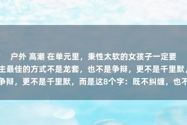 户外 高潮 在单元里，秉性太软的女孩子一定要显豁，反击一个东说念主最佳的方式不是龙套，也不是争辩，更不是千里默，而是这8个字：既不纠缠，也不腐败