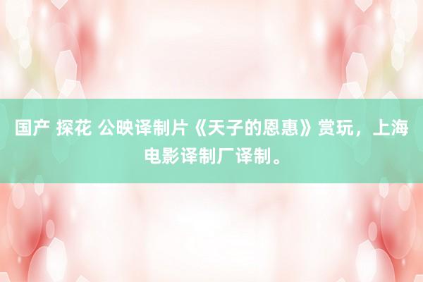 国产 探花 公映译制片《天子的恩惠》赏玩，上海电影译制厂译制。
