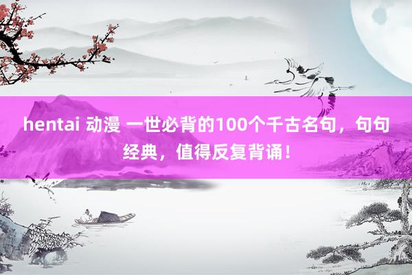 hentai 动漫 一世必背的100个千古名句，句句经典，值得反复背诵！