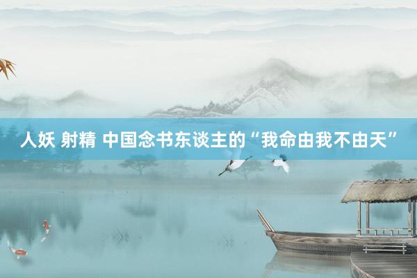 人妖 射精 中国念书东谈主的“我命由我不由天”