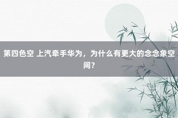 第四色空 上汽牵手华为，为什么有更大的念念象空间？