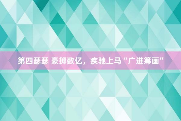 第四瑟瑟 豪掷数亿，疾驰上马“广进筹画”