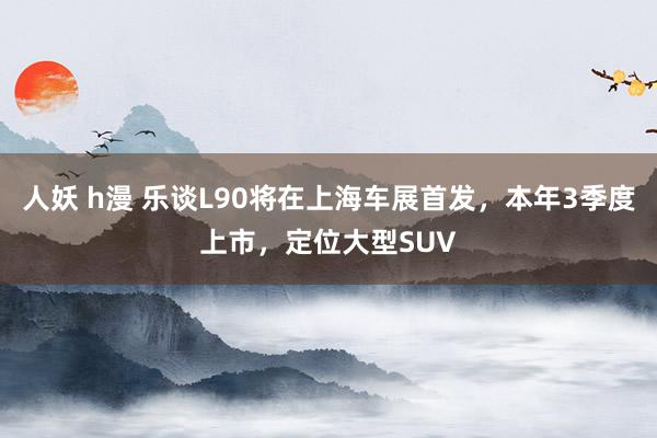 人妖 h漫 乐谈L90将在上海车展首发，本年3季度上市，定位大型SUV